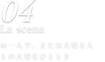 04 La scena お一人で、または大切な人 との大切なひととき 